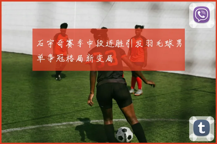 石宇奇赛季中段连胜引发羽毛球男单争冠格局新变局