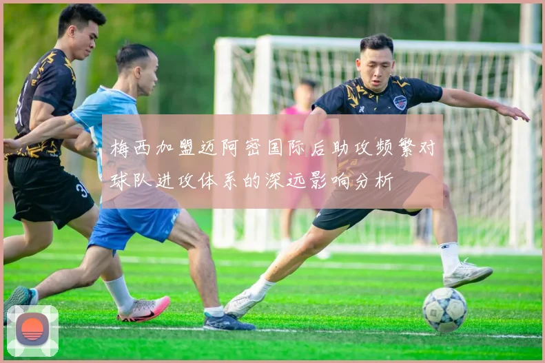 梅西加盟迈阿密国际后助攻频繁对球队进攻体系的深远影响分析