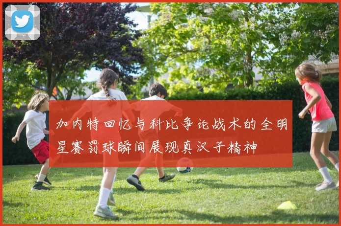 加内特回忆与科比争论战术的全明星赛罚球瞬间展现真汉子精神