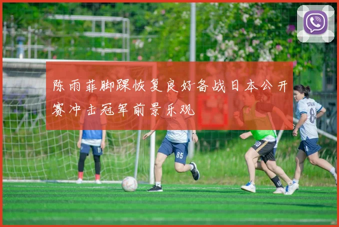 陈雨菲脚踝恢复良好备战日本公开赛冲击冠军前景乐观