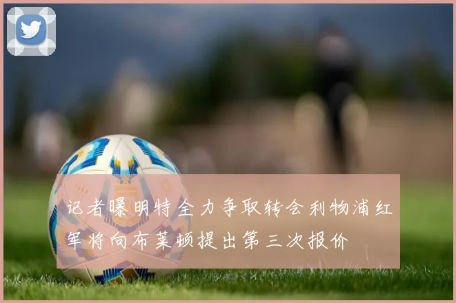 记者曝明特全力争取转会利物浦红军将向布莱顿提出第三次报价