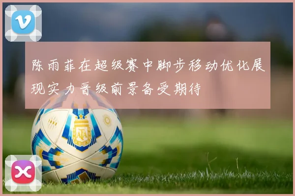 陈雨菲在超级赛中脚步移动优化展现实力晋级前景备受期待