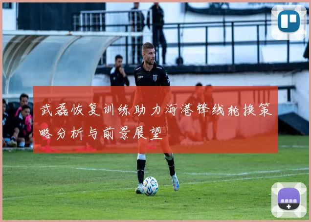 武磊恢复训练助力海港锋线轮换策略分析与前景展望