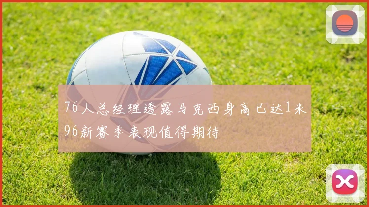76人总经理透露马克西身高已达1米96新赛季表现值得期待