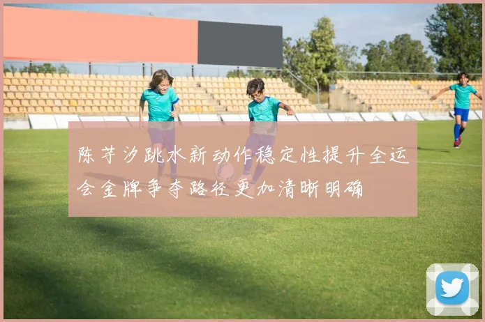 陈芋汐跳水新动作稳定性提升全运会金牌争夺路径更加清晰明确