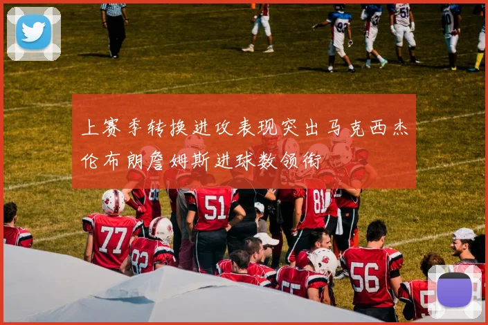 上赛季转换进攻表现突出马克西杰伦布朗詹姆斯进球数领衔