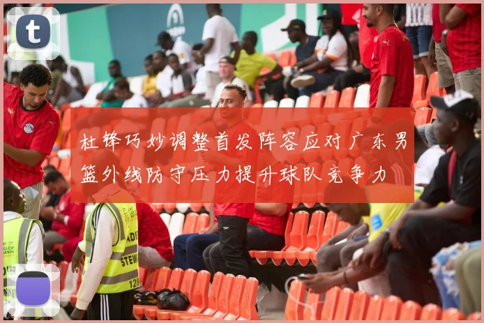 杜锋巧妙调整首发阵容应对广东男篮外线防守压力提升球队竞争力