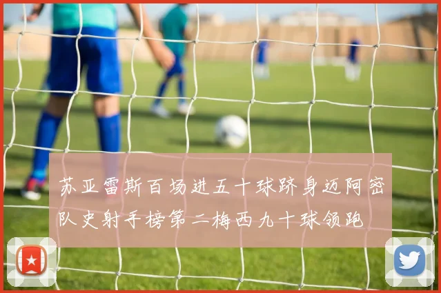 苏亚雷斯百场进五十球跻身迈阿密队史射手榜第二梅西九十球领跑