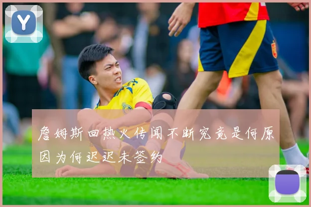 詹姆斯回热火传闻不断究竟是何原因为何迟迟未签约