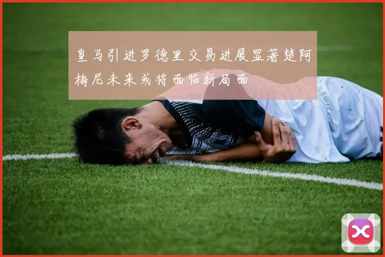 皇马引进罗德里交易进展显著楚阿梅尼未来或将面临新局面