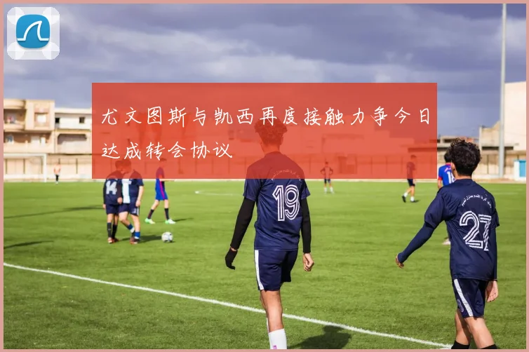 尤文图斯与凯西再度接触力争今日达成转会协议