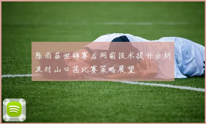 陈雨菲世锦赛后网前技术提升分析及对山口茜比赛策略展望