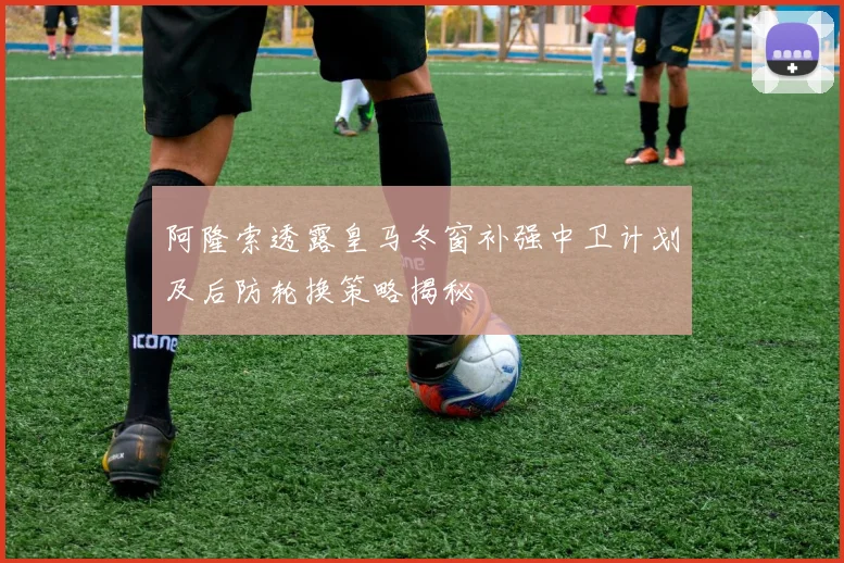 阿隆索透露皇马冬窗补强中卫计划及后防轮换策略揭秘
