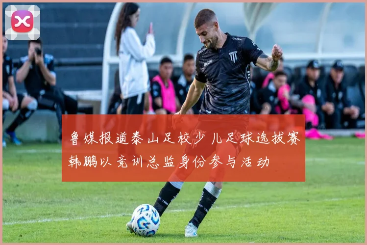 鲁媒报道泰山足校少儿足球选拔赛韩鹏以竞训总监身份参与活动