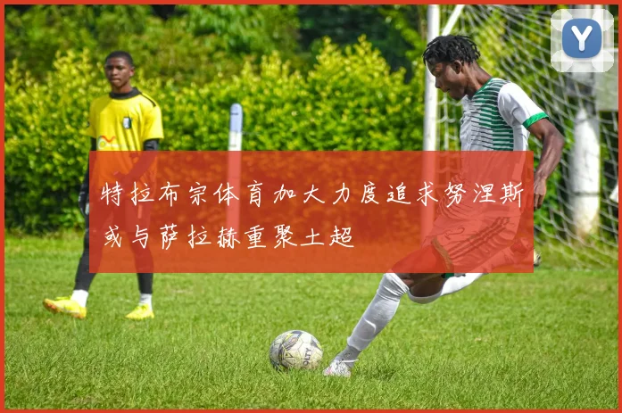 特拉布宗体育加大力度追求努涅斯或与萨拉赫重聚土超