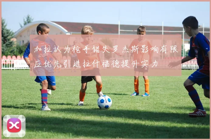 加拉认为枪手错失罗杰斯影响有限应优先引进拉什福德提升实力