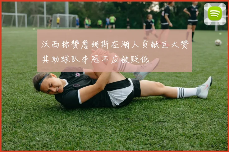 沃西称赞詹姆斯在湖人贡献巨大赞其助球队夺冠不应被贬低