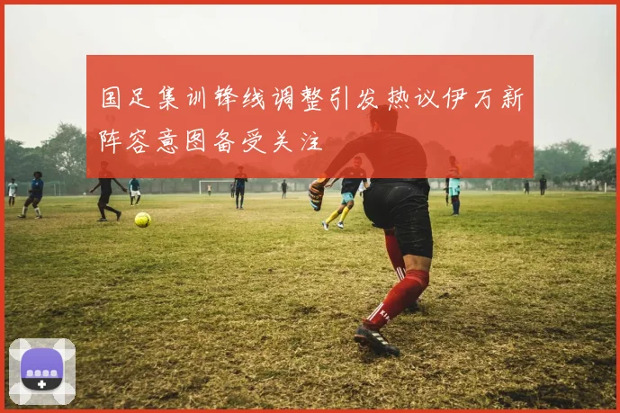 国足集训锋线调整引发热议伊万新阵容意图备受关注