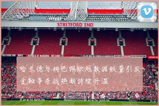 哈兰德与姆巴佩欧冠数据较量引发金靴争夺战热潮持续升温
